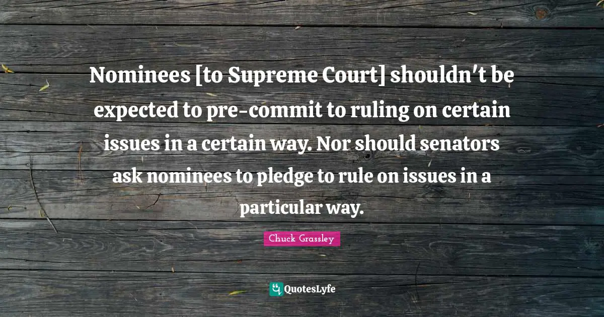 Nominees [to Supreme Court] shouldn't be expected to pre-commit to ruling on certain issues in a certain way. Nor should senators ask nominees to pledge to rule on issues in a particular way.