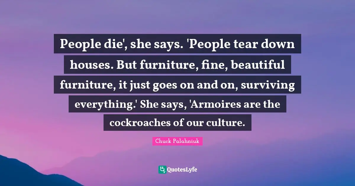 People die', she says. 'People tear down houses. But furniture, fine, beautiful furniture, it just goes on and on, surviving everything.' She says, 'Armoires are the cockroaches of our culture.