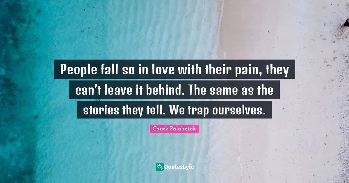 People fall so in love with their pain, they can’t leave it behind. The same as the stories they tell. We trap ourselves.
