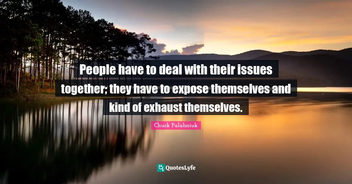 People have to deal with their issues together; they have to expose themselves and kind of exhaust themselves.