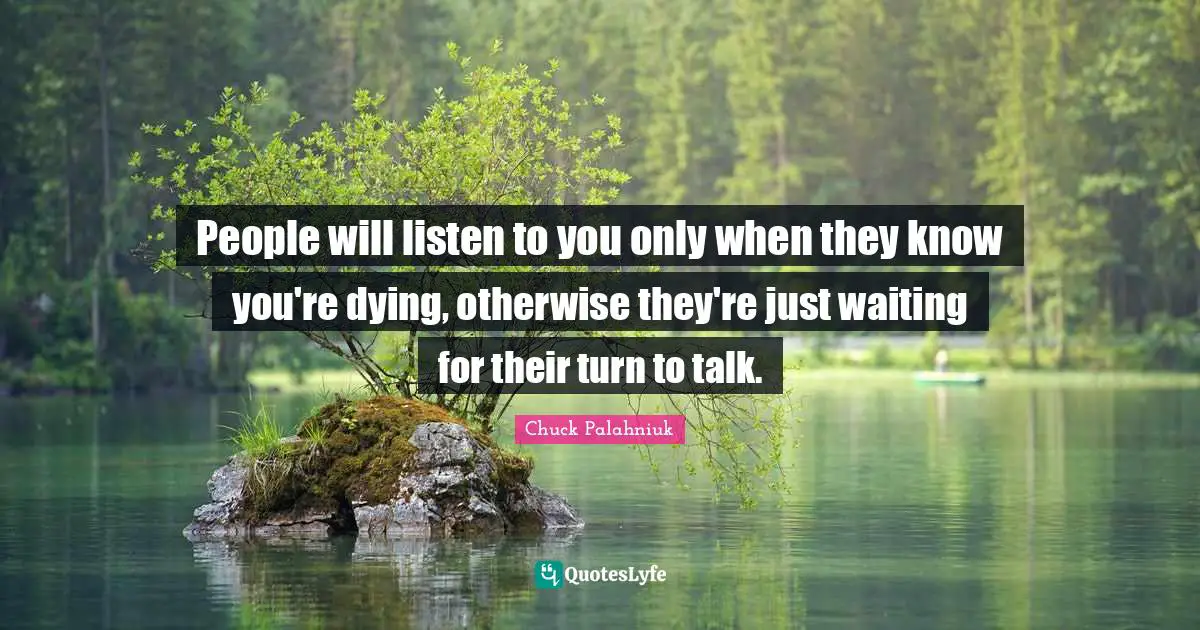 People will listen to you only when they know you're dying, otherwise they're just waiting for their turn to talk.