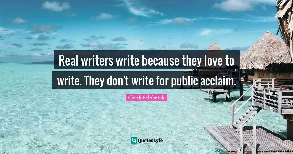 Real writers write because they love to write. They don't write for public acclaim.