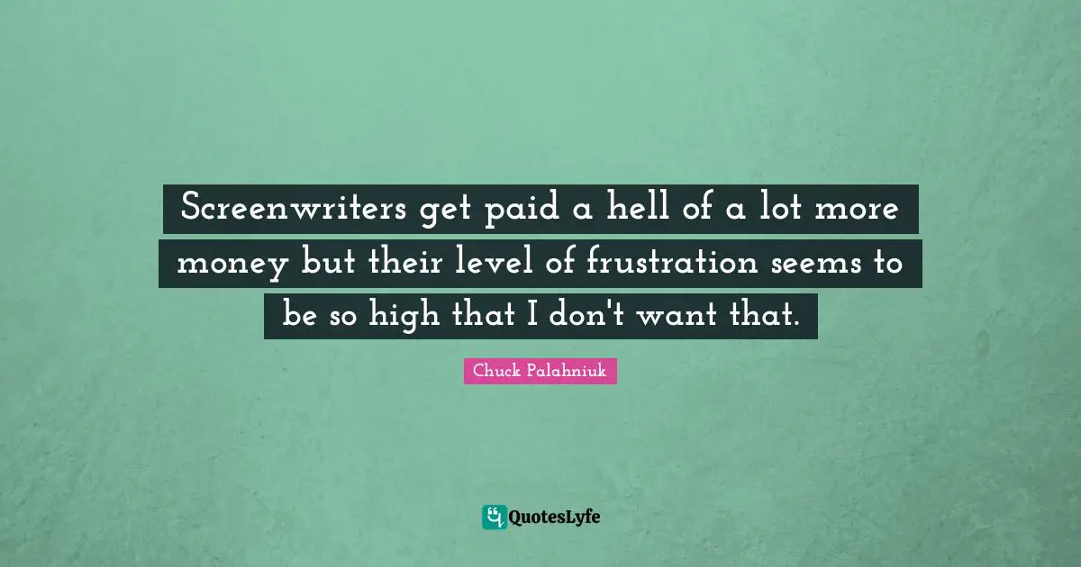 Screenwriters get paid a hell of a lot more money but their level of frustration seems to be so high that I don't want that.