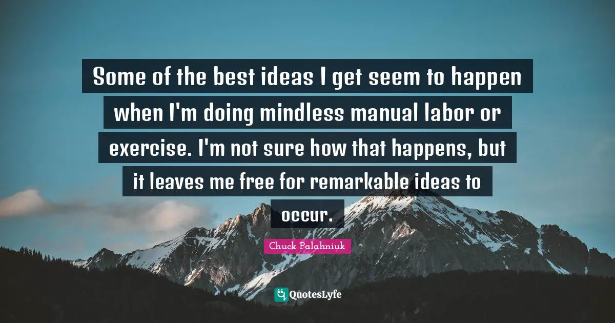 Some of the best ideas I get seem to happen when I'm doing mindless manual labor or exercise. I'm not sure how that happens, but it leaves me free for remarkable ideas to occur.