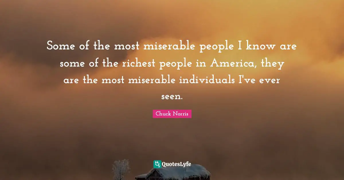 Chuck Norris Quotes: "Some of the most miserable people I know are some of the richest people in America, they are the most miserable individuals I've ever seen."