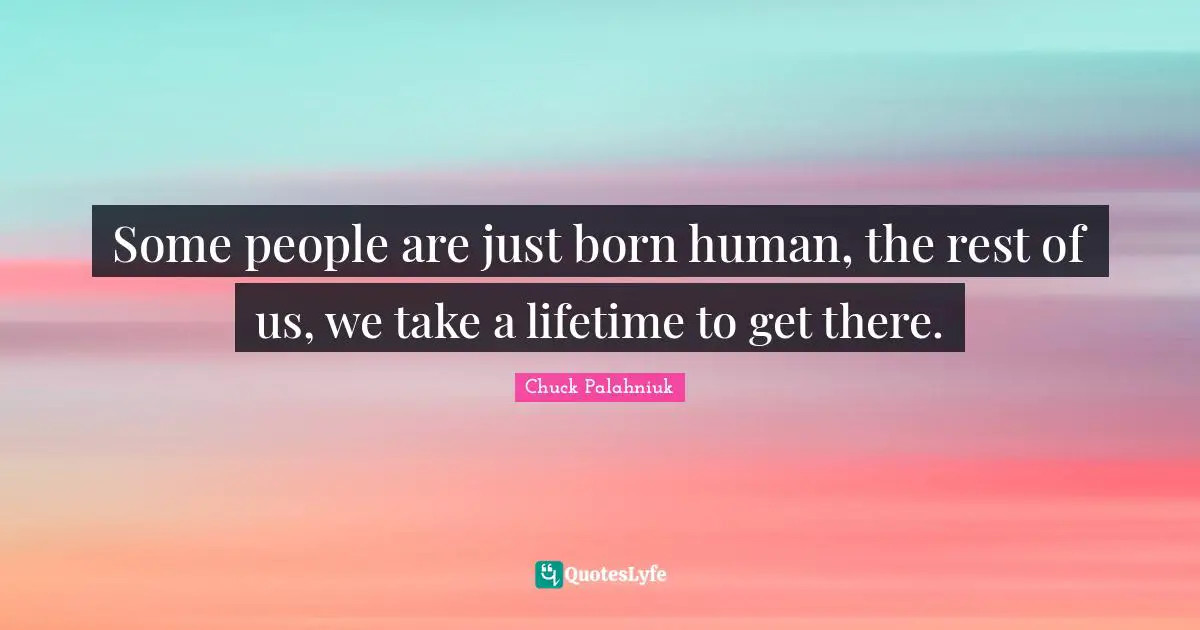 Some people are just born human, the rest of us, we take a lifetime to get there.