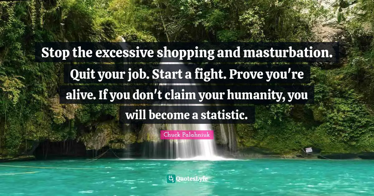 Stop the excessive shopping and masturbation. Quit your job. Start a fight. Prove you're alive. If you don't claim your humanity, you will become a statistic.