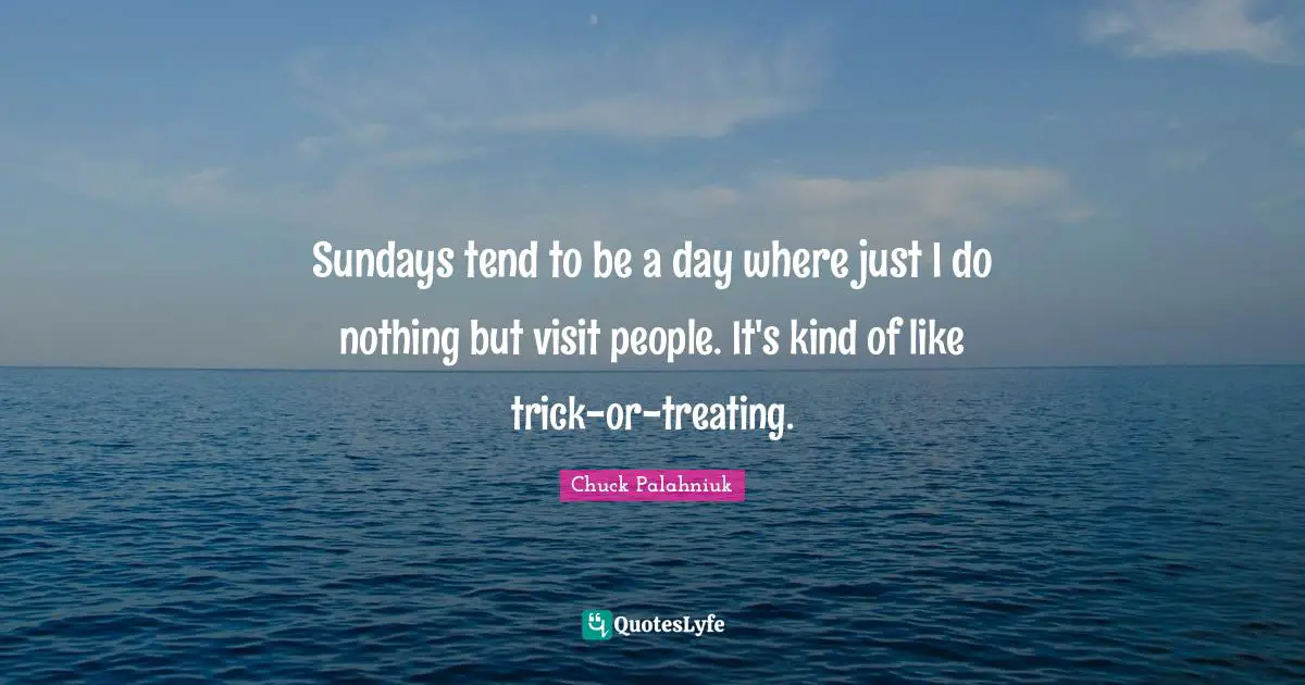 Sundays tend to be a day where just I do nothing but visit people. It's kind of like trick-or-treating.