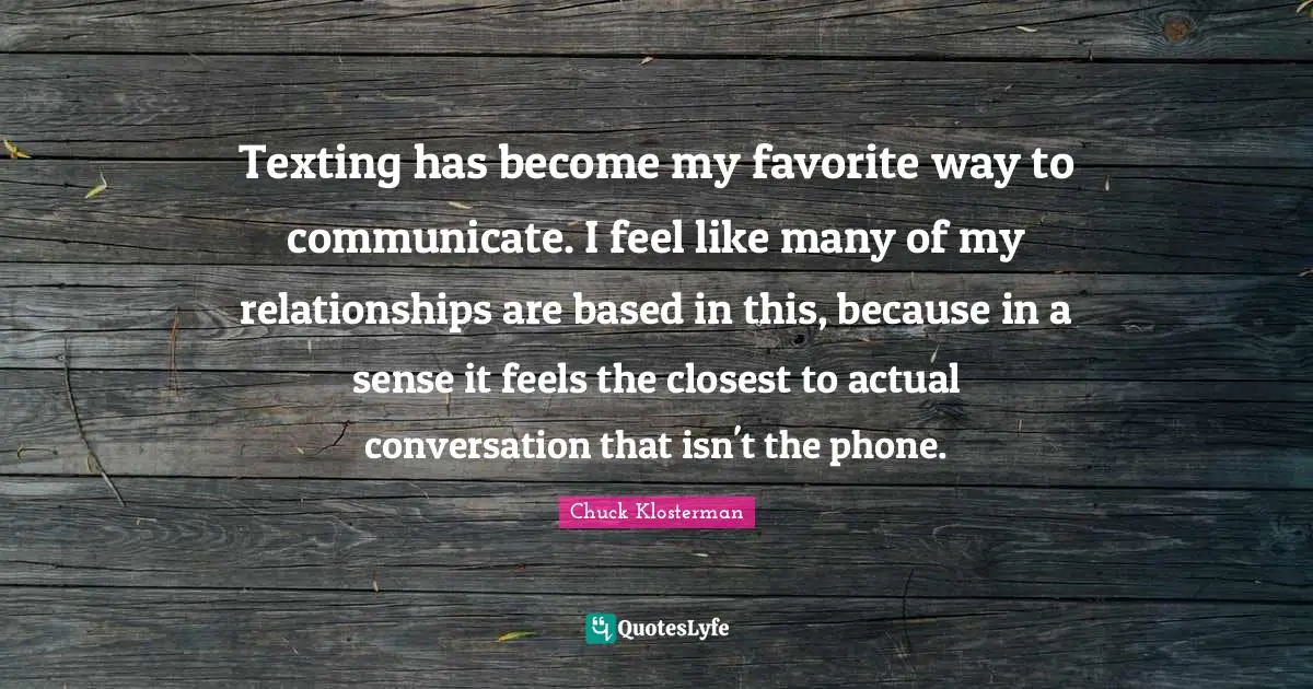 Texting has become my favorite way to communicate. I feel like many of my relationships are based in this, because in a sense it feels the closest to actual conversation that isn't the phone.