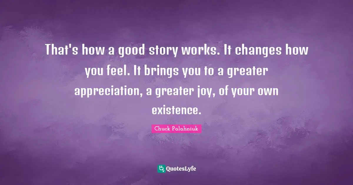 That's how a good story works. It changes how you feel. It brings you to a greater appreciation, a greater joy, of your own existence.