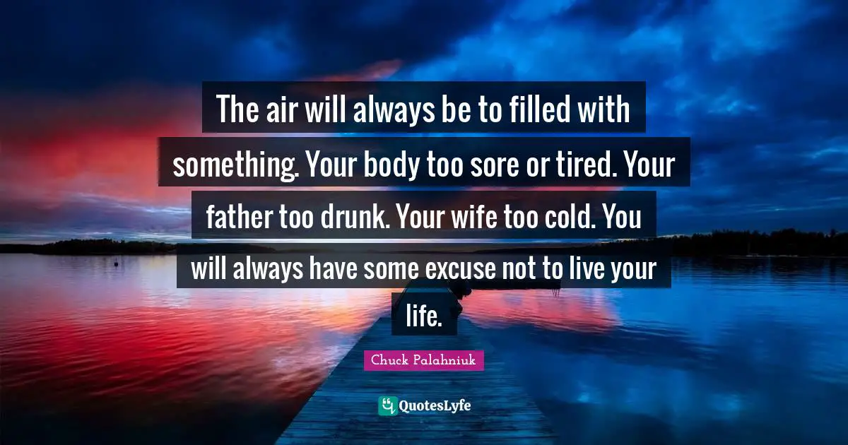 The air will always be to filled with something. Your body too sore or tired. Your father too drunk. Your wife too cold. You will always have some excuse not to live your life.