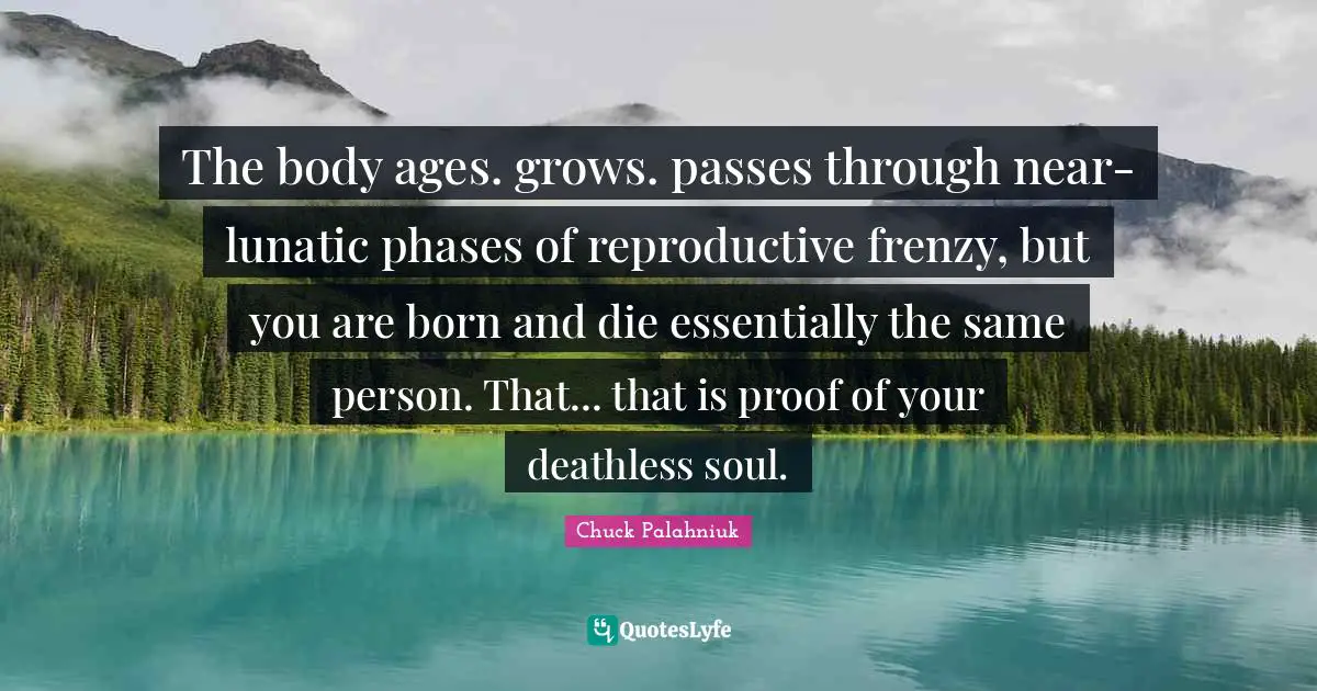 The body ages. grows. passes through near-lunatic phases of reproductive frenzy, but you are born and die essentially the same person. That... that is proof of your deathless soul.