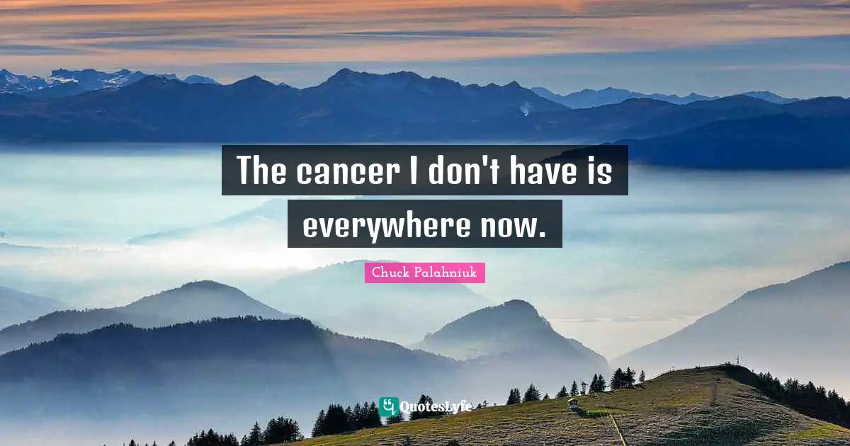 The cancer I don't have is everywhere now.