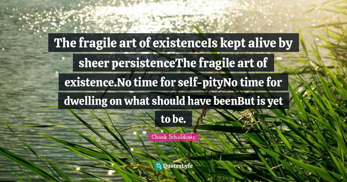 Existence Quotes: "The fragile art of existenceIs kept alive by sheer persistenceThe fragile art of existence.No time for self-pityNo time for dwelling on what should have beenBut is yet to be."