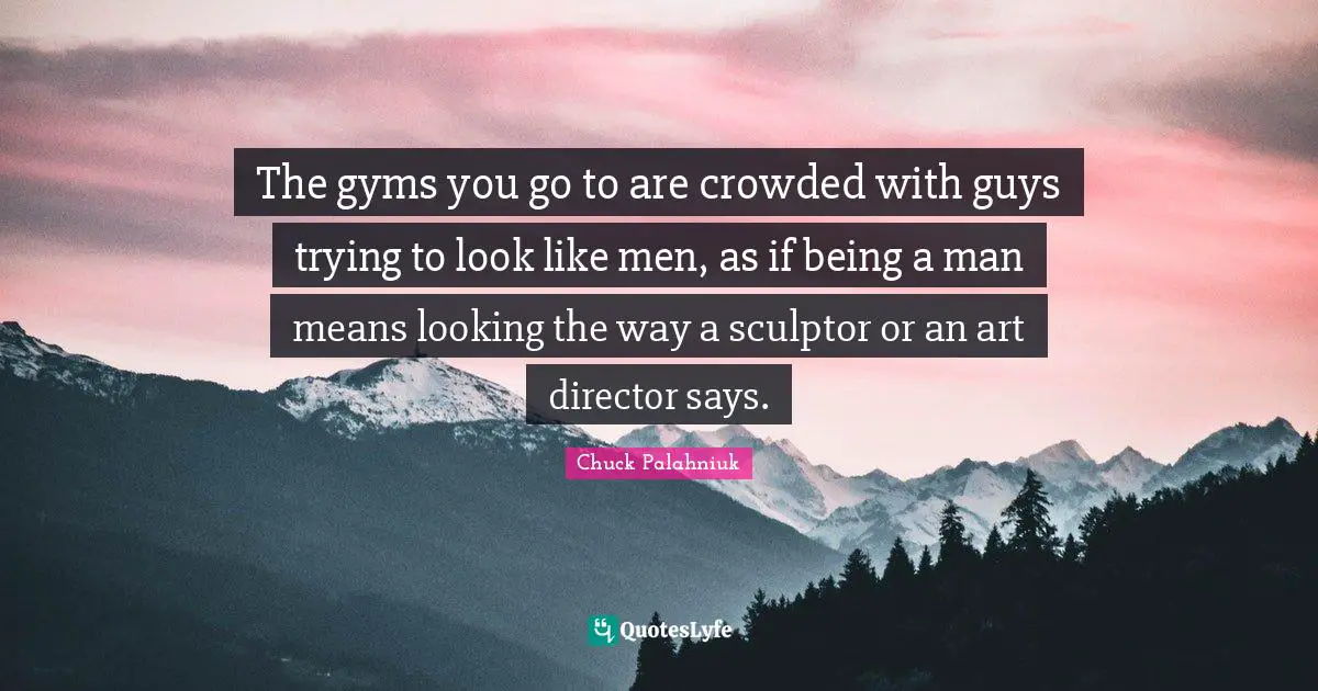 The gyms you go to are crowded with guys trying to look like men, as if being a man means looking the way a sculptor or an art director says.
