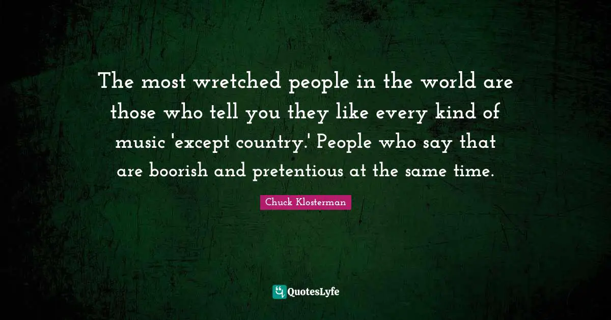 The most wretched people in the world are those who tell you they like every kind of music 'except country.' People who say that are boorish and pretentious at the same time.