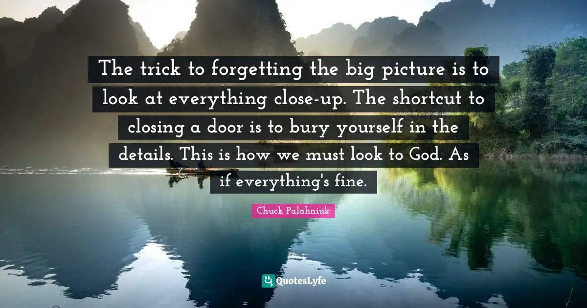 The trick to forgetting the big picture is to look at everything close-up. The shortcut to closing a door is to bury yourself in the details. This is how we must look to God. As if everything's fine.