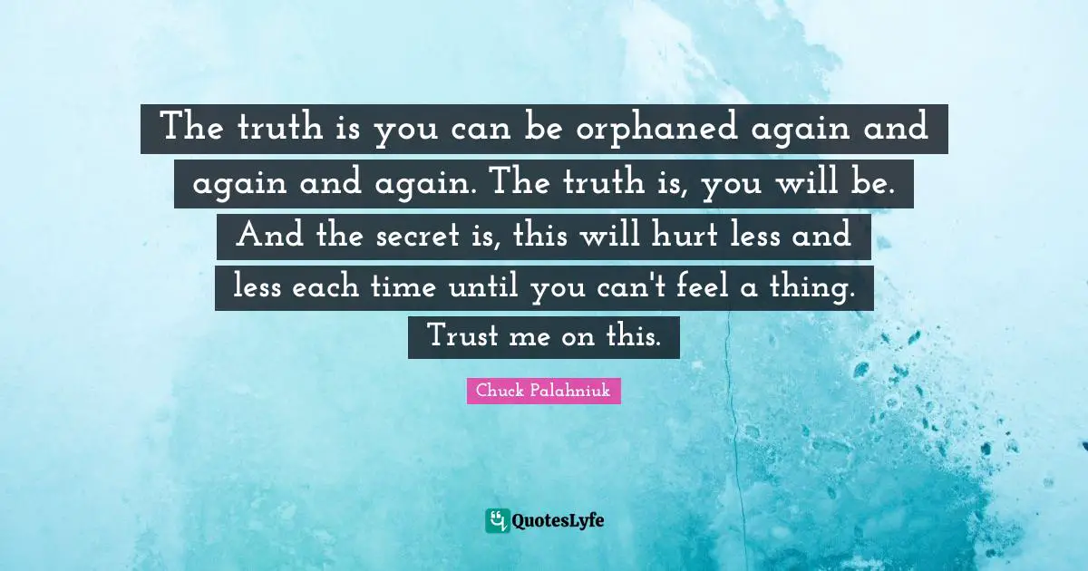 The truth is you can be orphaned again and again and again. The truth is, you will be. And the secret is, this will hurt less and less each time until you can't feel a thing. Trust me on this.