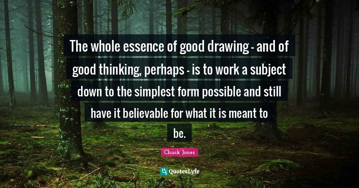 Chuck Jones Quotes: "The whole essence of good drawing - and of good thinking, perhaps - is to work a subject down to the simplest form possible and still have it believable for what it is meant to be."