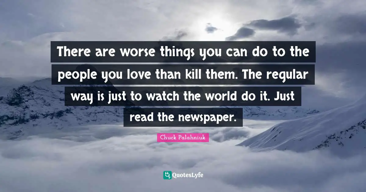 There are worse things you can do to the people you love than kill them. The regular way is just to watch the world do it. Just read the newspaper.