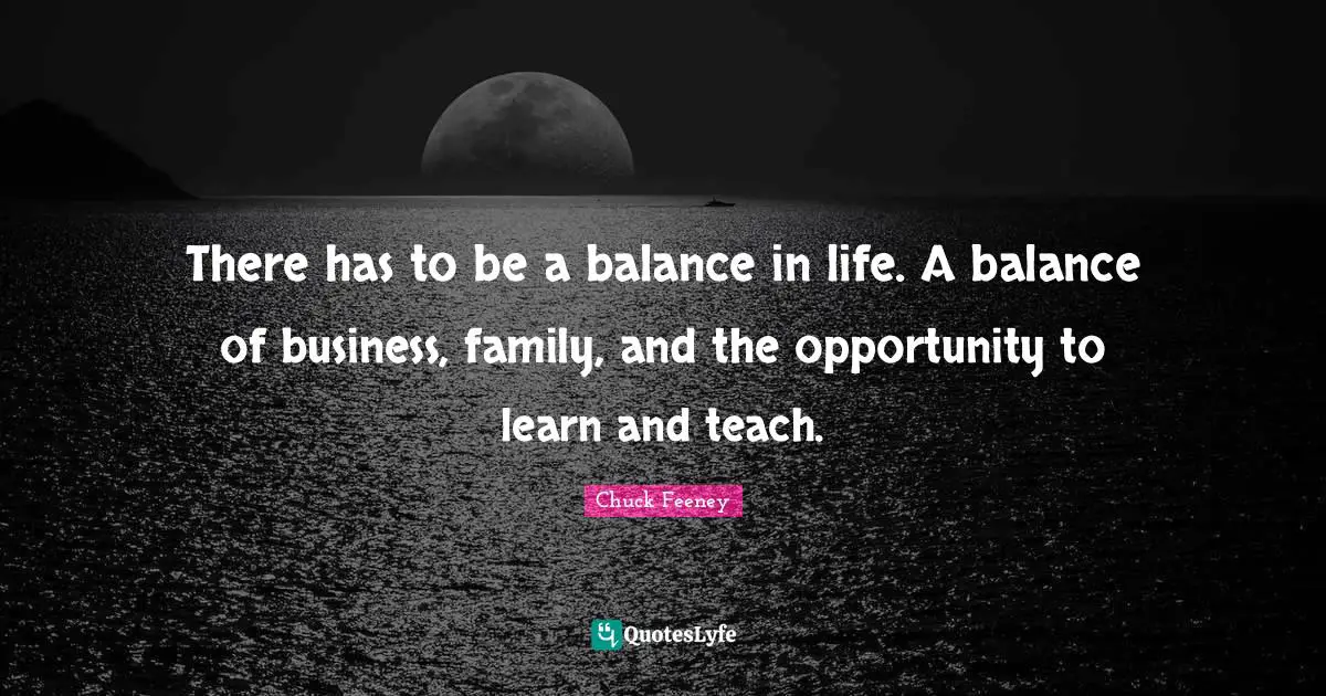 There has to be a balance in life. A balance of business, family, and the opportunity to learn and teach.