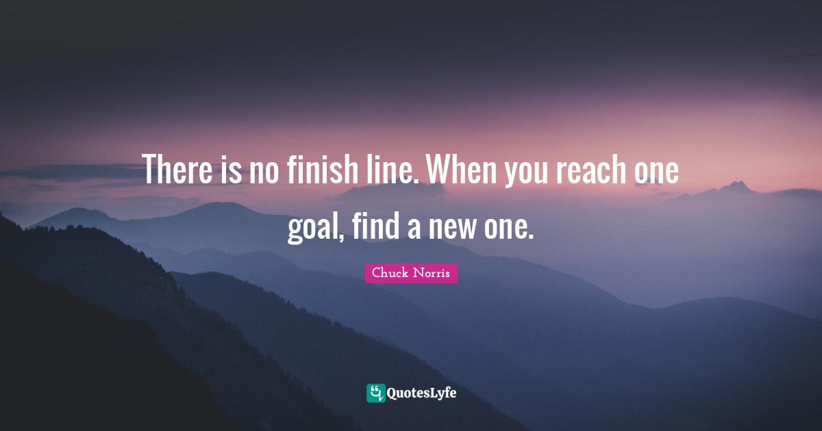 Chuck Norris Quotes: "There is no finish line. When you reach one goal, find a new one."