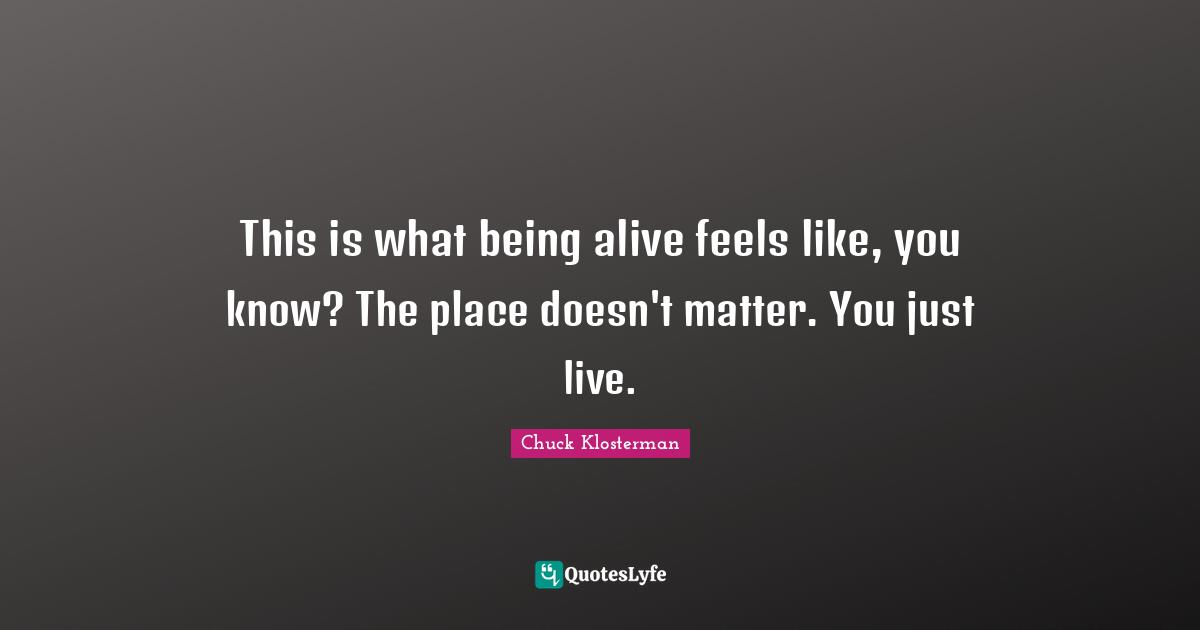 This is what being alive feels like, you know? The place doesn't matter. You just live.