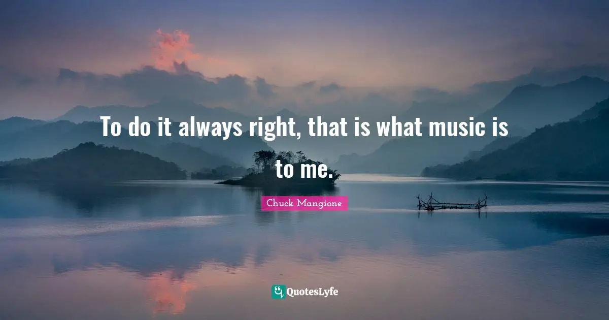 To do it always right, that is what music is to me.