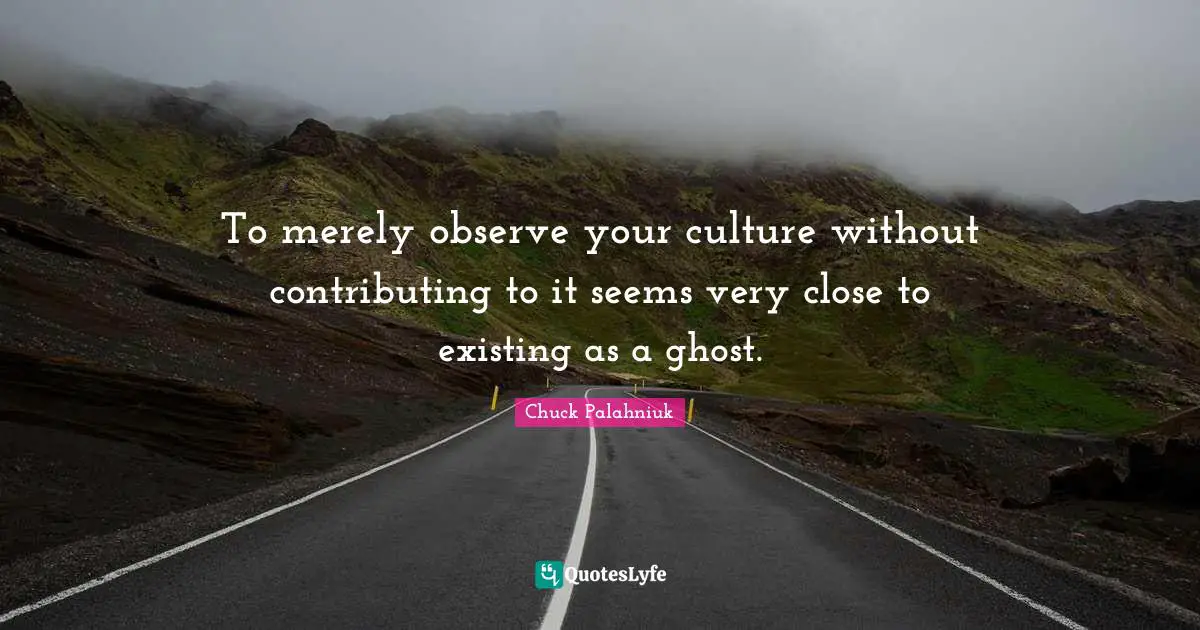 To merely observe your culture without contributing to it seems very close to existing as a ghost.