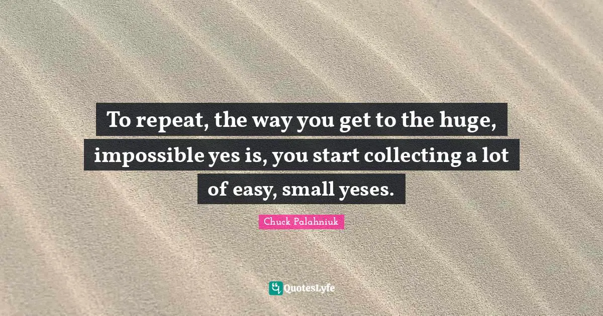 To repeat, the way you get to the huge, impossible yes is, you start collecting a lot of easy, small yeses.