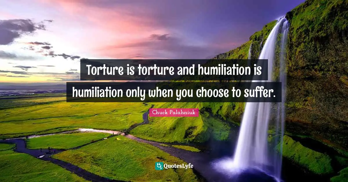 Torture is torture and humiliation is humiliation only when you choose to suffer.