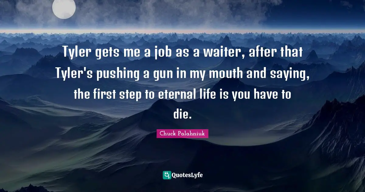 Tyler gets me a job as a waiter, after that Tyler's pushing a gun in my mouth and saying, the first step to eternal life is you have to die.