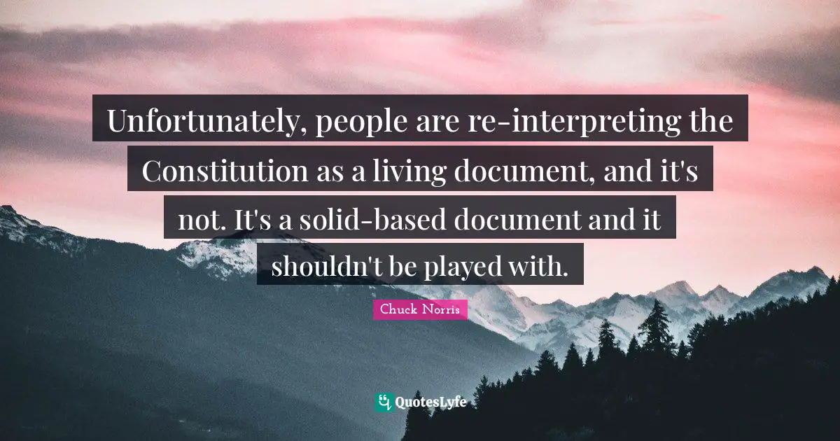 Chuck Norris Quotes: "Unfortunately, people are re-interpreting the Constitution as a living document, and it's not. It's a solid-based document and it shouldn't be played with."