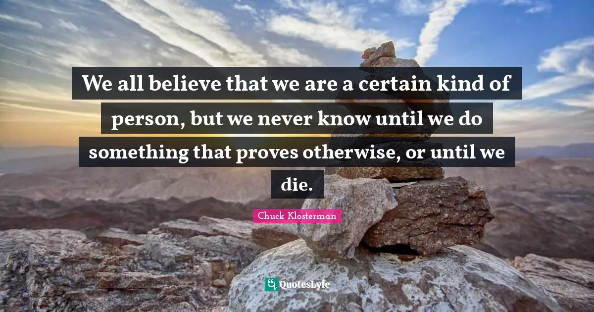 We all believe that we are a certain kind of person, but we never know until we do something that proves otherwise, or until we die.