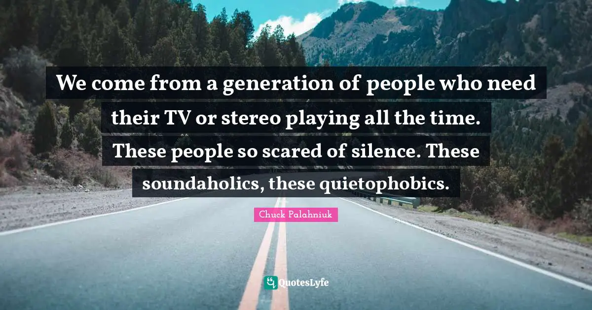 We come from a generation of people who need their TV or stereo playing all the time. These people so scared of silence. These soundaholics, these quietophobics.