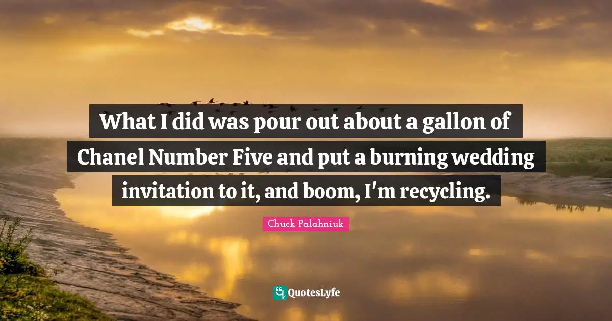 What I did was pour out about a gallon of Chanel Number Five and put a burning wedding invitation to it, and boom, I'm recycling.