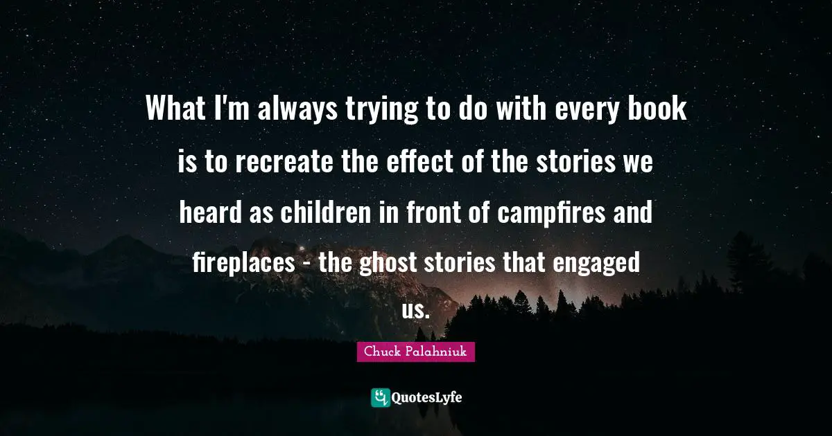 What I'm always trying to do with every book is to recreate the effect of the stories we heard as children in front of campfires and fireplaces - the ghost stories that engaged us.