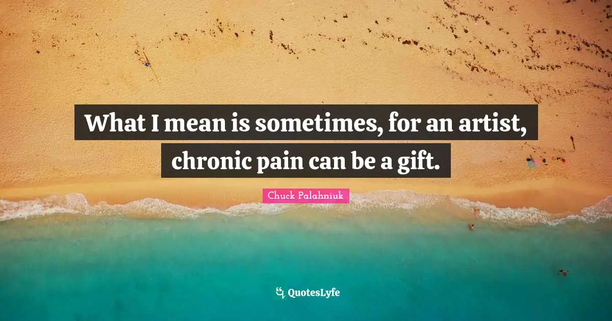 What I mean is sometimes, for an artist, chronic pain can be a gift.
