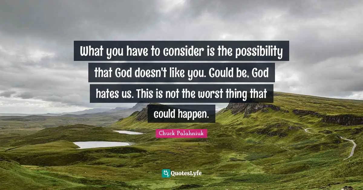 What you have to consider is the possibility that God doesn't like you. Could be, God hates us. This is not the worst thing that could happen.