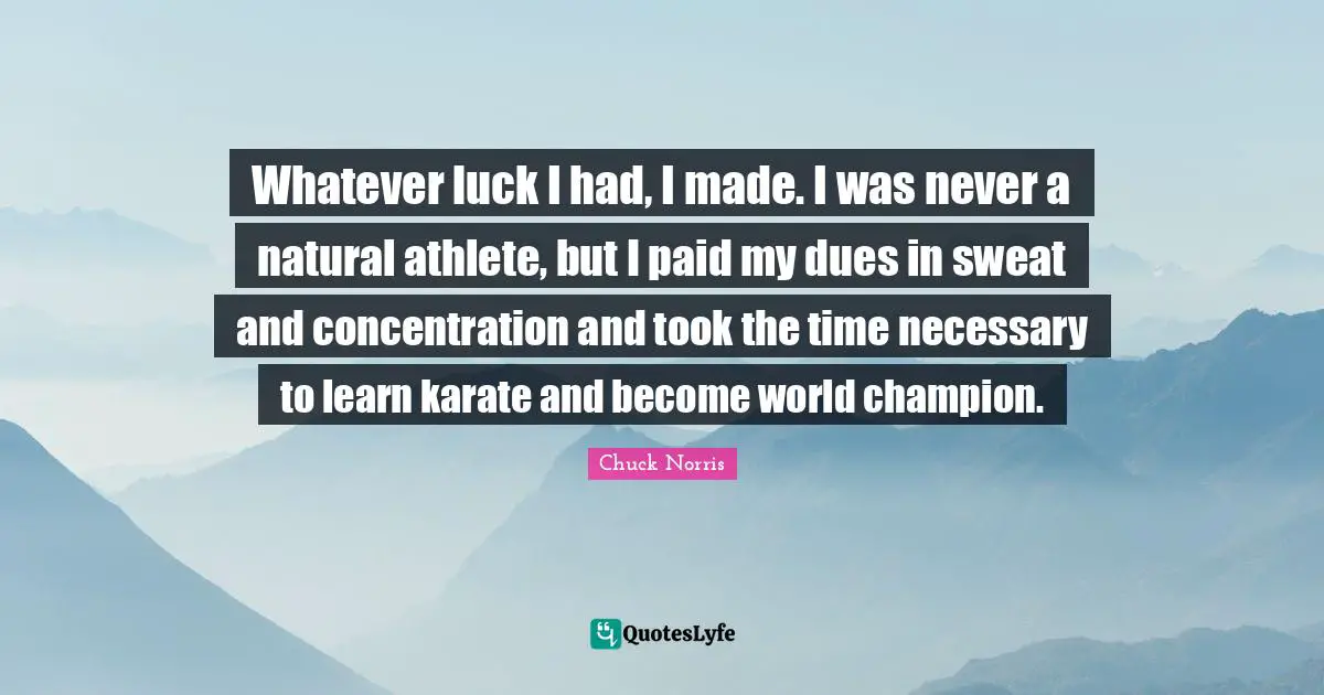 Chuck Norris Quotes: "Whatever luck I had, I made. I was never a natural athlete, but I paid my dues in sweat and concentration and took the time necessary to learn karate and become world champion."