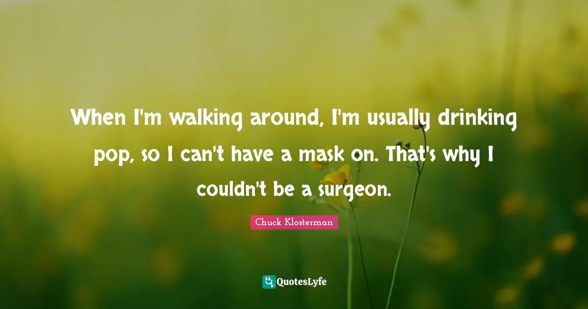 When I'm walking around, I'm usually drinking pop, so I can't have a mask on. That's why I couldn't be a surgeon.