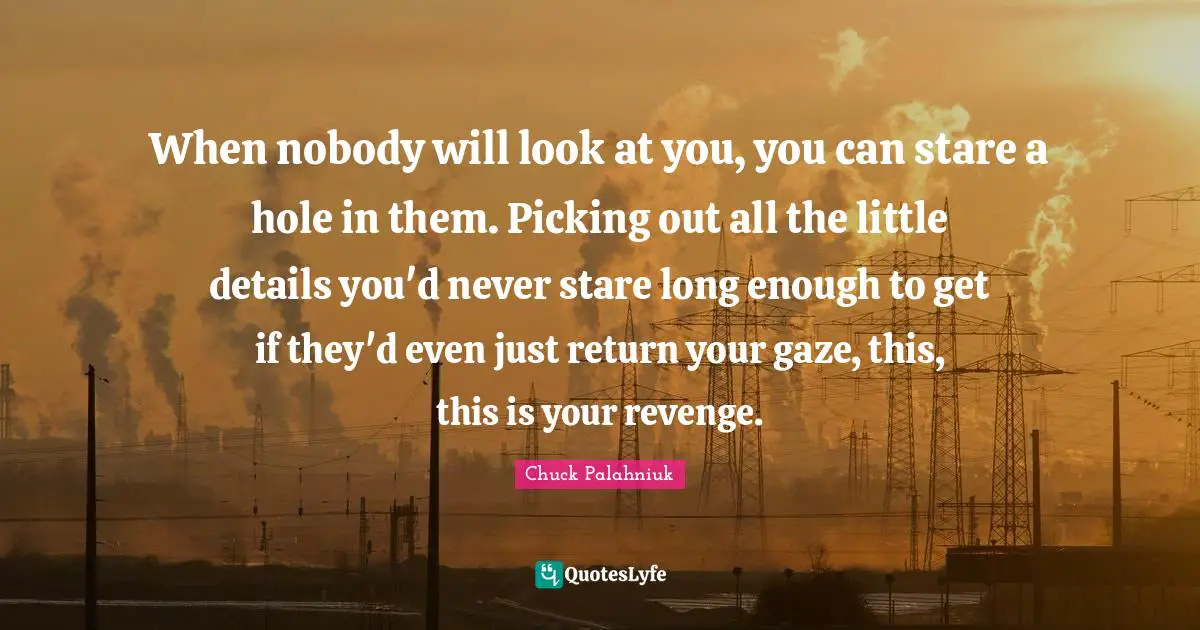 When nobody will look at you, you can stare a hole in them. Picking out all the little details you'd never stare long enough to get if they'd even just return your gaze, this, this is your revenge.