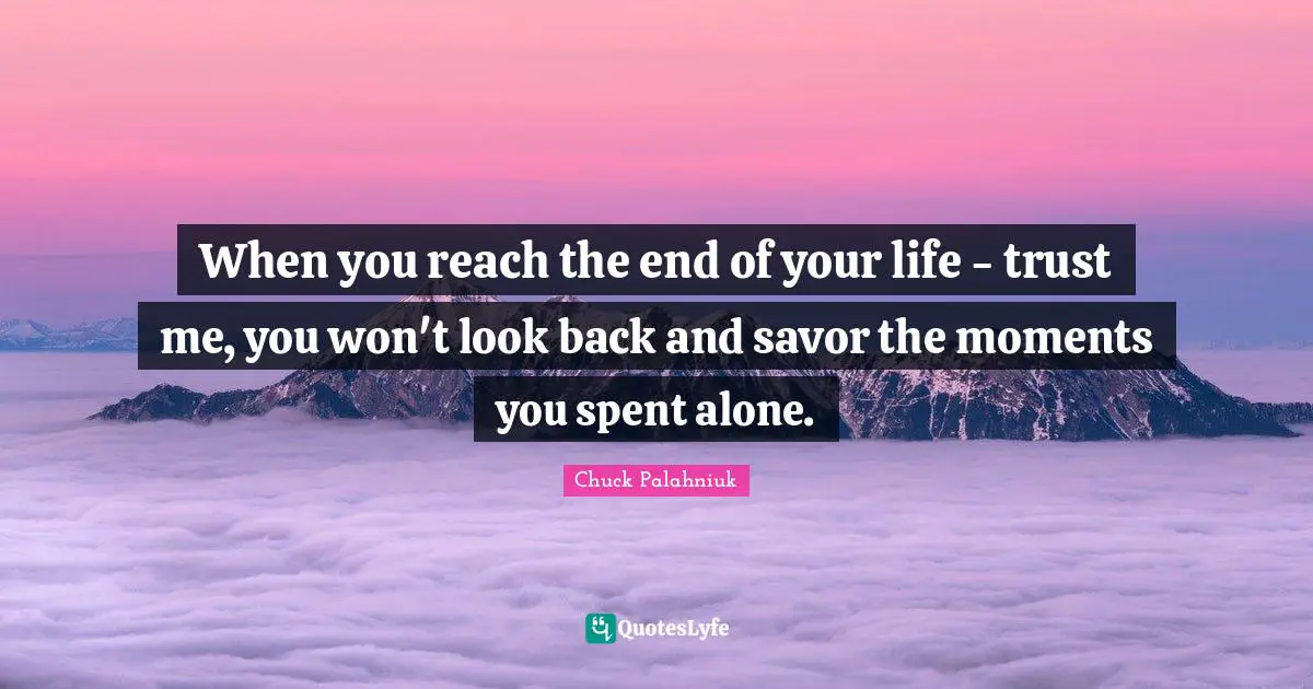 When you reach the end of your life - trust me, you won't look back and savor the moments you spent alone.