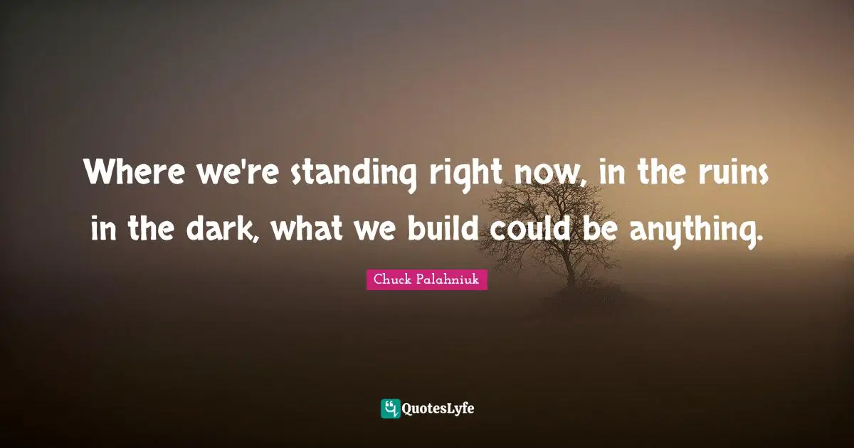 Where we're standing right now, in the ruins in the dark, what we build could be anything.