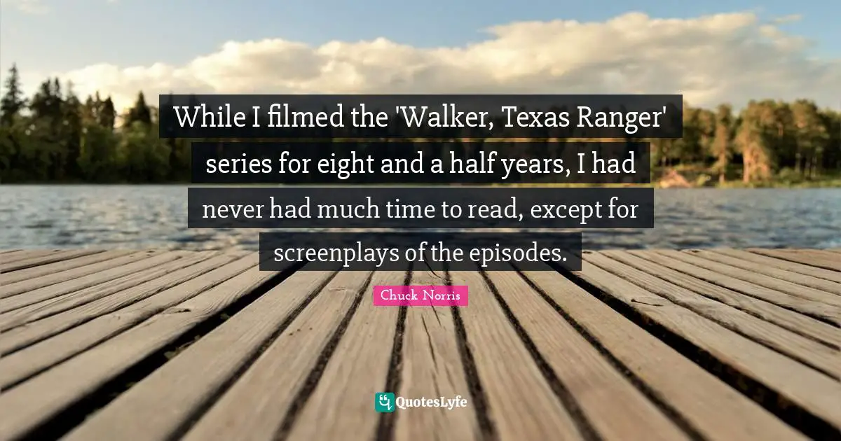 Chuck Norris Quotes: "While I filmed the 'Walker, Texas Ranger' series for eight and a half years, I had never had much time to read, except for screenplays of the episodes."