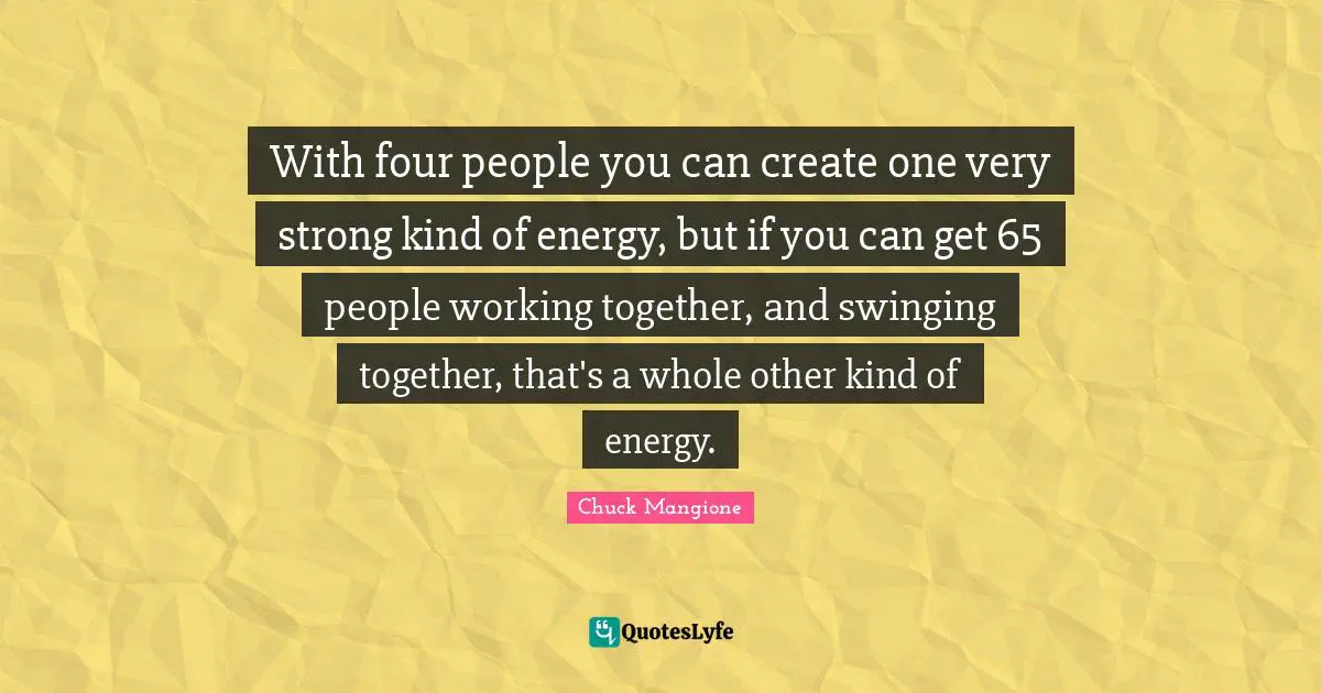 With four people you can create one very strong kind of energy, but if you can get 65 people working together, and swinging together, that's a whole other kind of energy.