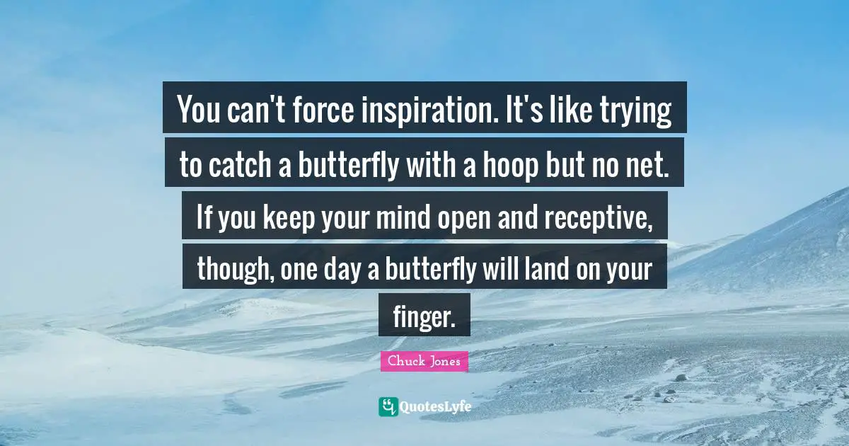 You can't force inspiration. It's like trying to catch a butterfly with a hoop but no net. If you keep your mind open and receptive, though, one day a butterfly will land on your finger.