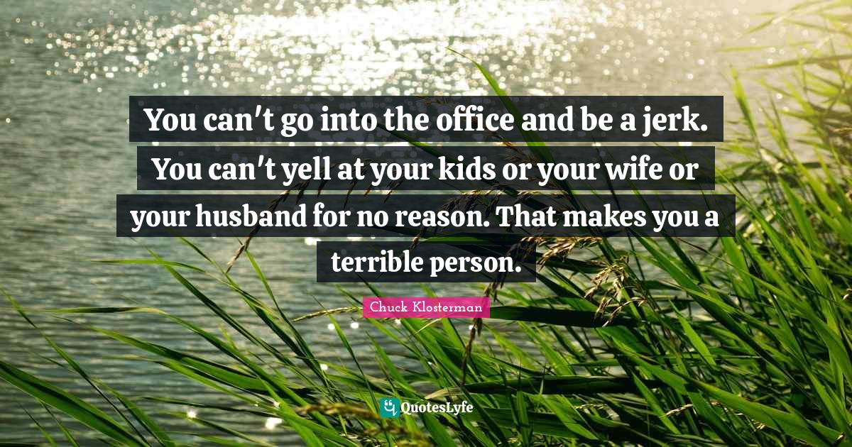You can't go into the office and be a jerk. You can't yell at your kids or your wife or your husband for no reason. That makes you a terrible person.
