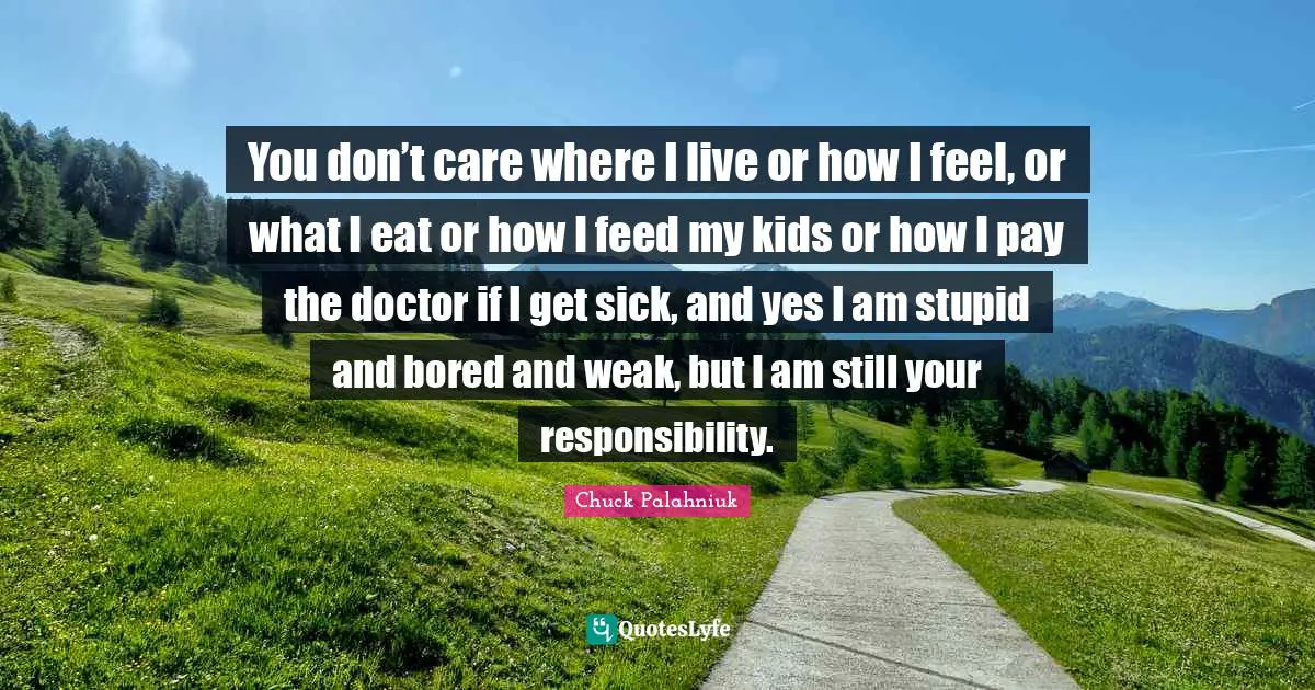 You don’t care where I live or how I feel, or what I eat or how I feed my kids or how I pay the doctor if I get sick, and yes I am stupid and bored and weak, but I am still your responsibility.