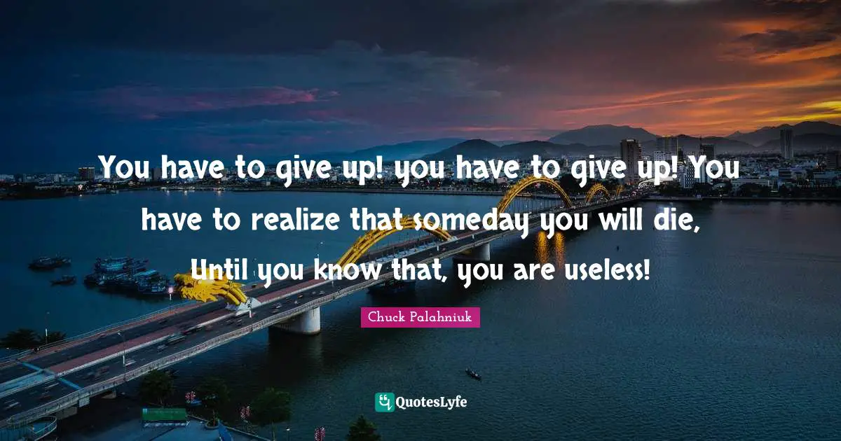 You have to give up! you have to give up! You have to realize that someday you will die, Until you know that, you are useless!